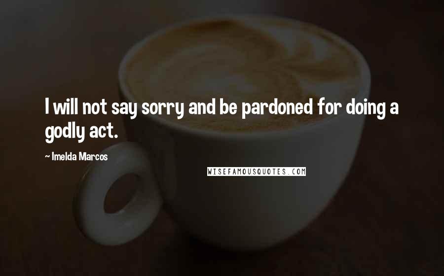 Imelda Marcos quotes: I will not say sorry and be pardoned for doing a godly act. Imelda Marcos quotes: I will not say sorry and be pardoned for doing a godly act.