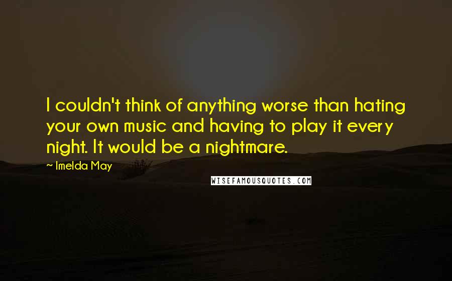 Imelda May quotes: I couldn't think of anything worse than hating your own music and having to play it every night. It would be a nightmare.