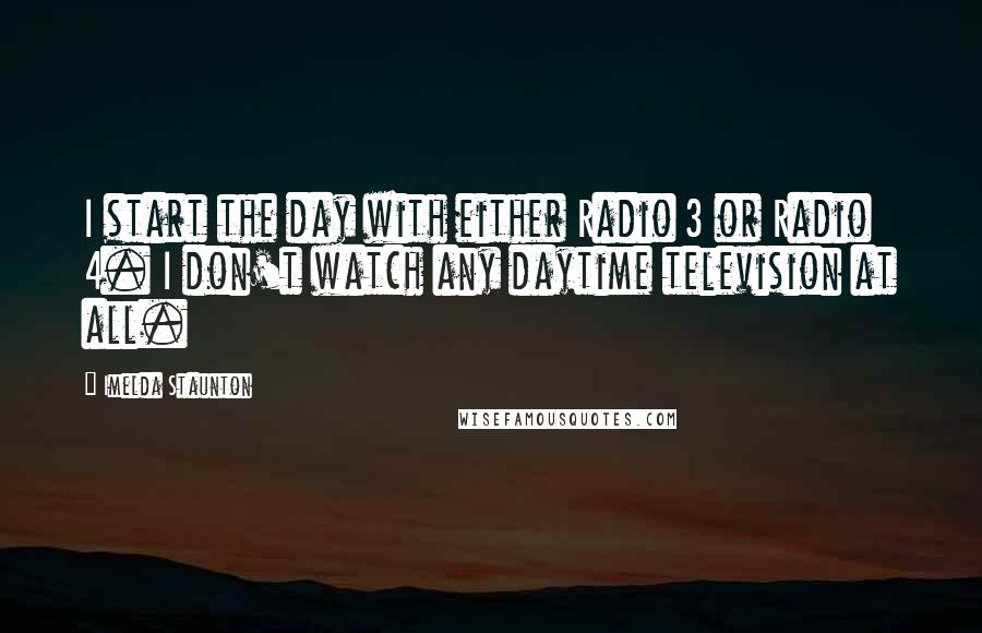 Imelda Staunton quotes: I start the day with either Radio 3 or Radio 4. I don't watch any daytime television at all.