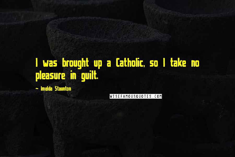 Imelda Staunton quotes: I was brought up a Catholic, so I take no pleasure in guilt.