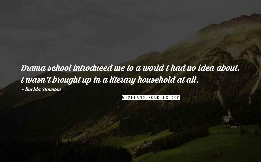 Imelda Staunton quotes: Drama school introduced me to a world I had no idea about. I wasn't brought up in a literary household at all. Imelda Staunton quotes: Drama school introduced me to a world I had no idea about. I wasn't brought up in a literary household at all.