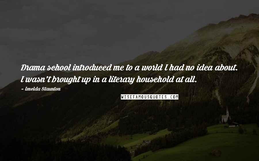 Imelda Staunton quotes: Drama school introduced me to a world I had no idea about. I wasn't brought up in a literary household at all.