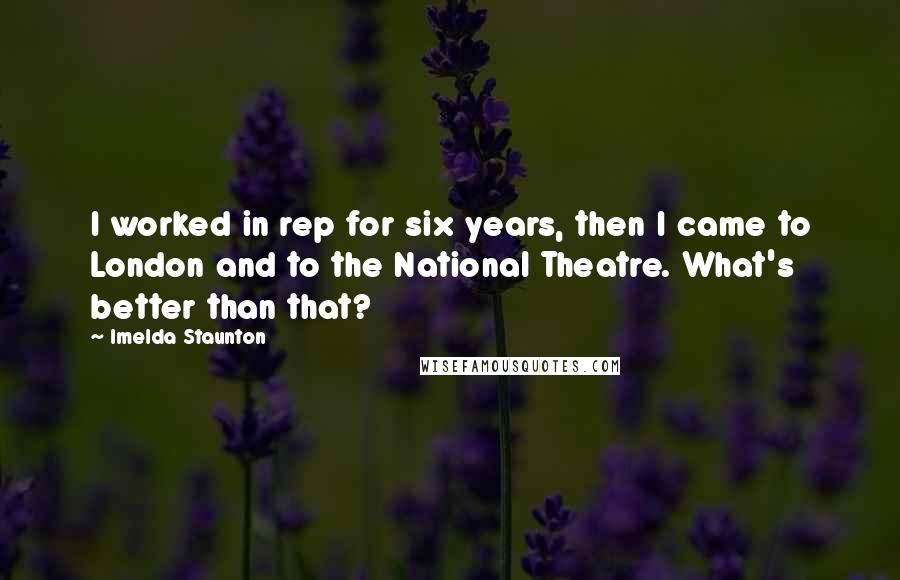 Imelda Staunton quotes: I worked in rep for six years, then I came to London and to the National Theatre. What's better than that?