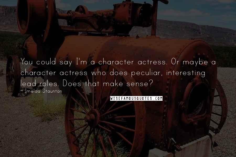 Imelda Staunton quotes: You could say I'm a character actress. Or maybe a character actress who does peculiar, interesting lead roles. Does that make sense? Imelda Staunton quotes: You could say I'm a character actress. Or maybe a character actress who does peculiar, interesting lead roles. Does that make sense?