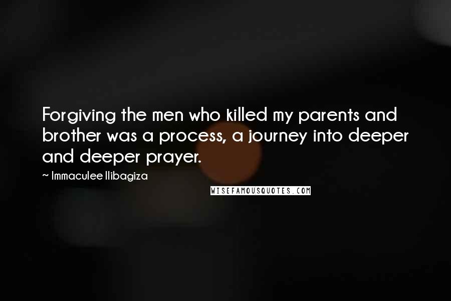 Immaculee Ilibagiza quotes: Forgiving the men who killed my parents and brother was a process, a journey into deeper and deeper prayer.