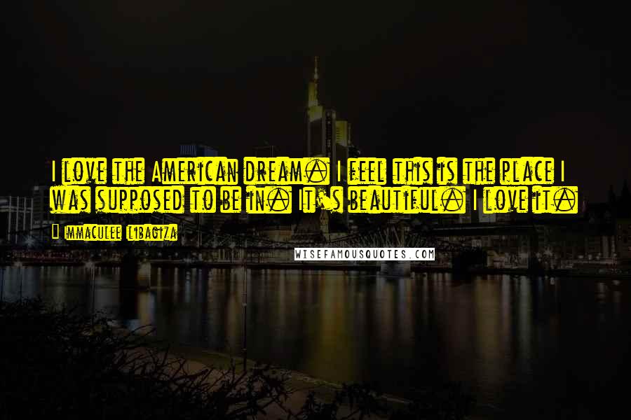 Immaculee Ilibagiza quotes: I love the American dream. I feel this is the place I was supposed to be in. It's beautiful. I love it. Immaculee Ilibagiza quotes: I love the American dream. I feel this is the place I was supposed to be in. It's beautiful. I love it.