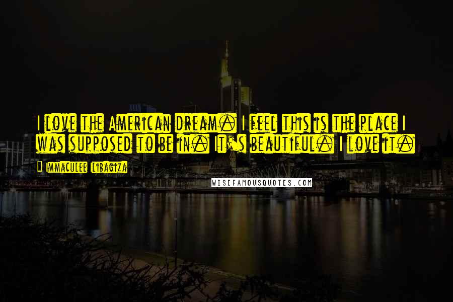 Immaculee Ilibagiza quotes: I love the American dream. I feel this is the place I was supposed to be in. It's beautiful. I love it.