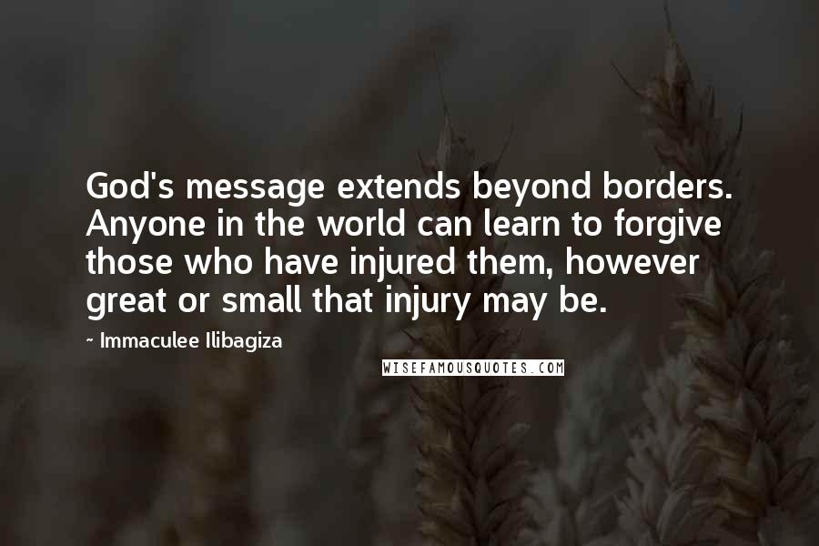 Immaculee Ilibagiza quotes: God's message extends beyond borders. Anyone in the world can learn to forgive those who have injured them, however great or small that injury may be.