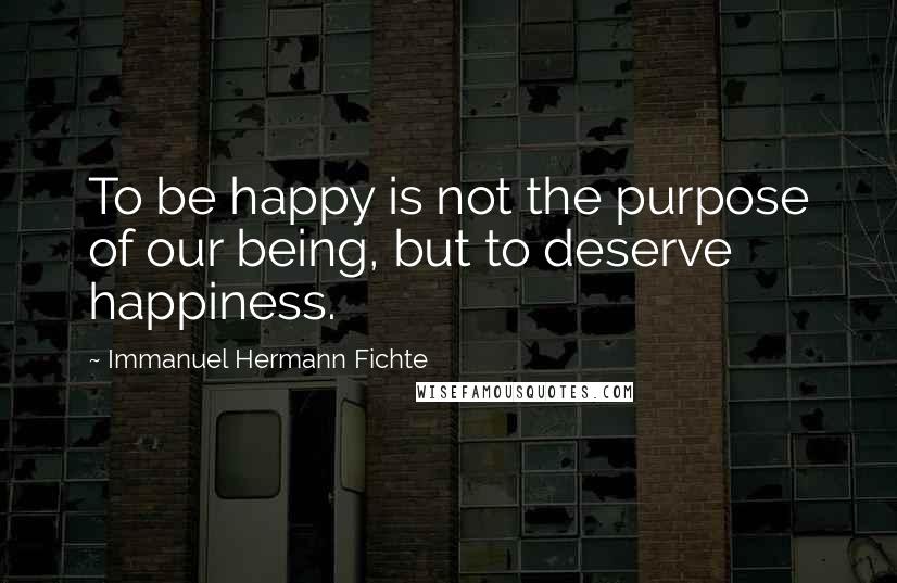 Immanuel Hermann Fichte quotes: To be happy is not the purpose of our being, but to deserve happiness.