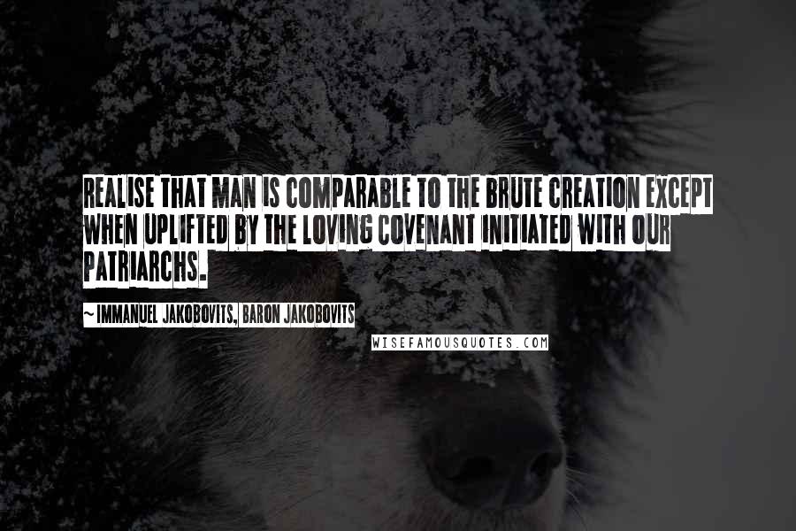 Immanuel Jakobovits, Baron Jakobovits quotes: Realise that man is comparable to the brute creation except when uplifted by the loving Covenant initiated with our Patriarchs. Immanuel Jakobovits, Baron Jakobovits quotes: Realise that man is comparable to the brute creation except when uplifted by the loving Covenant initiated with our Patriarchs.