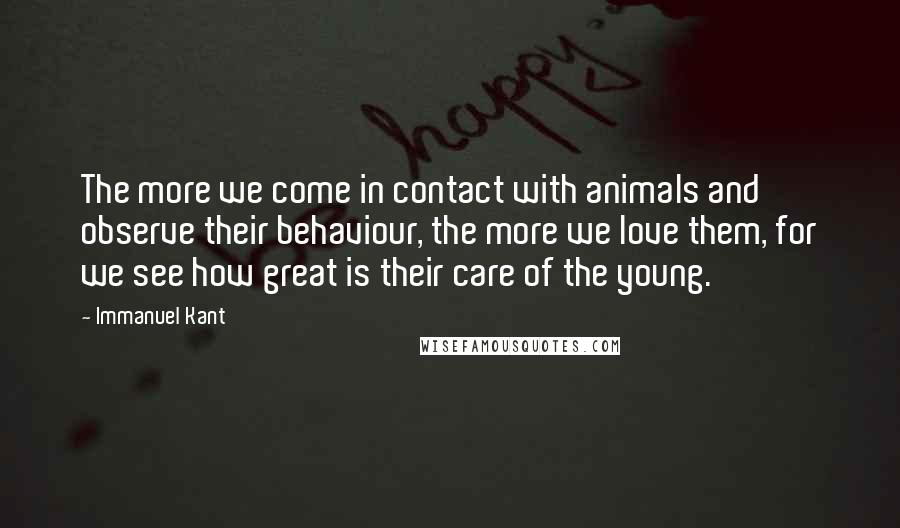 Immanuel Kant quotes: The more we come in contact with animals and observe their behaviour, the more we love them, for we see how great is their care of the young. Immanuel Kant quotes: The more we come in contact with animals and observe their behaviour, the more we love them, for we see how great is their care of the young.