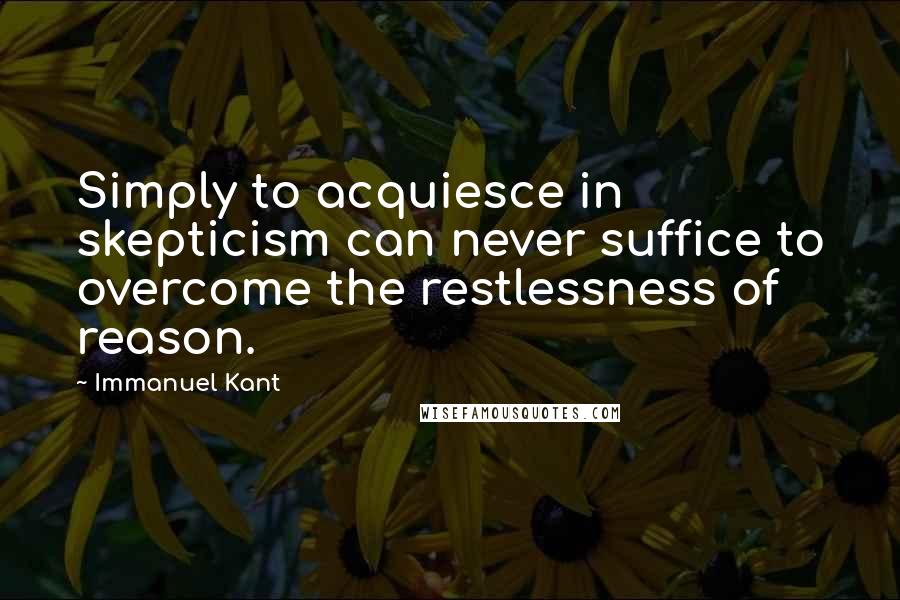 Immanuel Kant quotes: Simply to acquiesce in skepticism can never suffice to overcome the restlessness of reason.