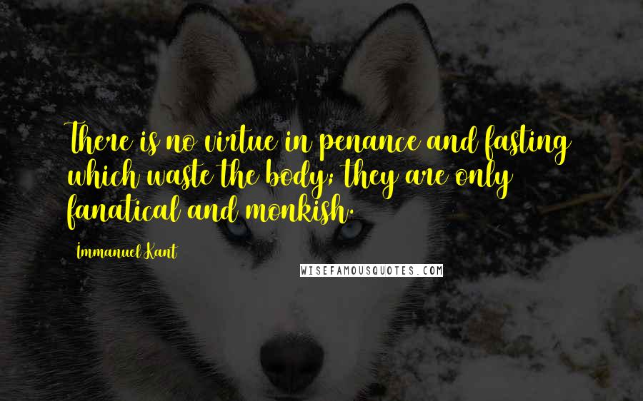 Immanuel Kant quotes: There is no virtue in penance and fasting which waste the body; they are only fanatical and monkish. Immanuel Kant quotes: There is no virtue in penance and fasting which waste the body; they are only fanatical and monkish.