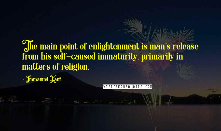Immanuel Kant quotes: The main point of enlightenment is man's release from his self-caused immaturity, primarily in matters of religion. Immanuel Kant quotes: The main point of enlightenment is man's release from his self-caused immaturity, primarily in matters of religion.