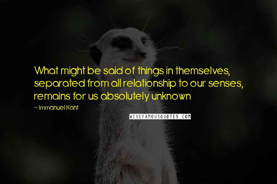 Immanuel Kant quotes: What might be said of things in themselves, separated from all relationship to our senses, remains for us absolutely unknown