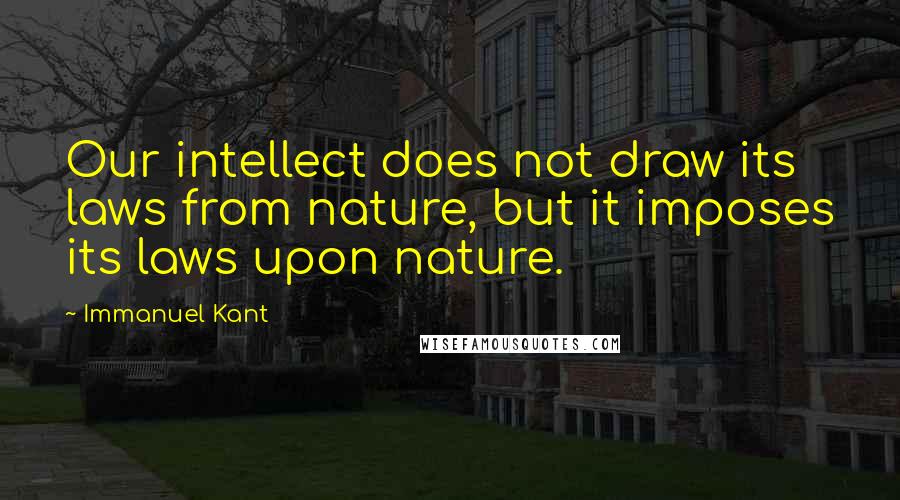 Immanuel Kant quotes: Our intellect does not draw its laws from nature, but it imposes its laws upon nature.