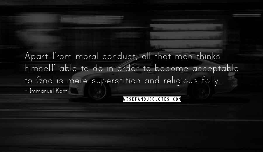 Immanuel Kant quotes: Apart from moral conduct, all that man thinks himself able to do in order to become acceptable to God is mere superstition and religious folly. Immanuel Kant quotes: Apart from moral conduct, all that man thinks himself able to do in order to become acceptable to God is mere superstition and religious folly.