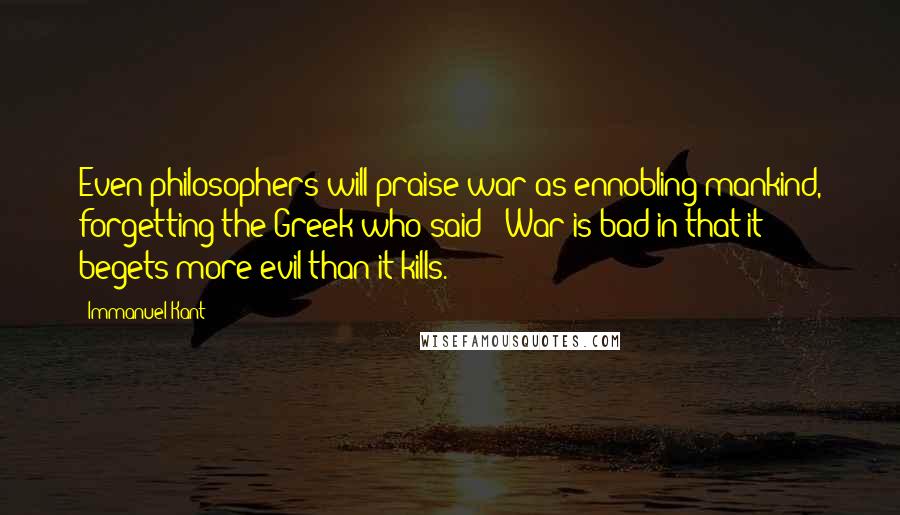 Immanuel Kant quotes: Even philosophers will praise war as ennobling mankind, forgetting the Greek who said: 'War is bad in that it begets more evil than it kills.