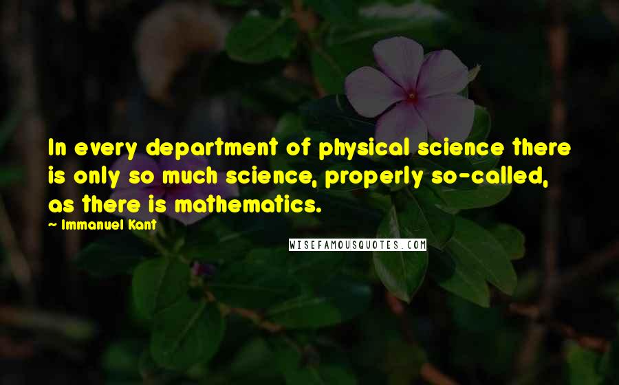Immanuel Kant quotes: In every department of physical science there is only so much science, properly so-called, as there is mathematics. Immanuel Kant quotes: In every department of physical science there is only so much science, properly so-called, as there is mathematics.
