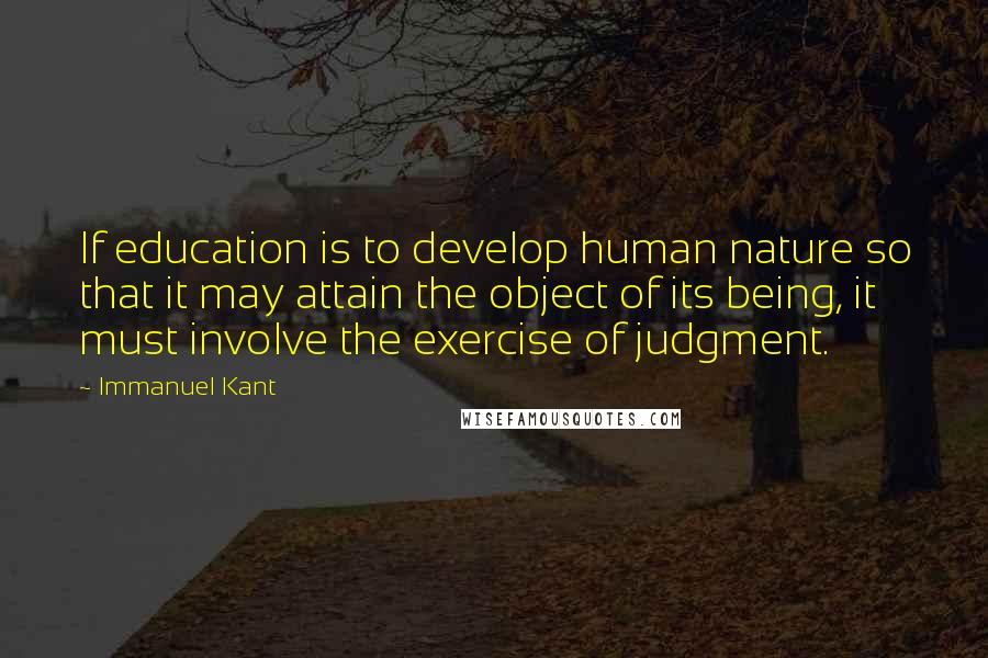 Immanuel Kant quotes: If education is to develop human nature so that it may attain the object of its being, it must involve the exercise of judgment. Immanuel Kant quotes: If education is to develop human nature so that it may attain the object of its being, it must involve the exercise of judgment.