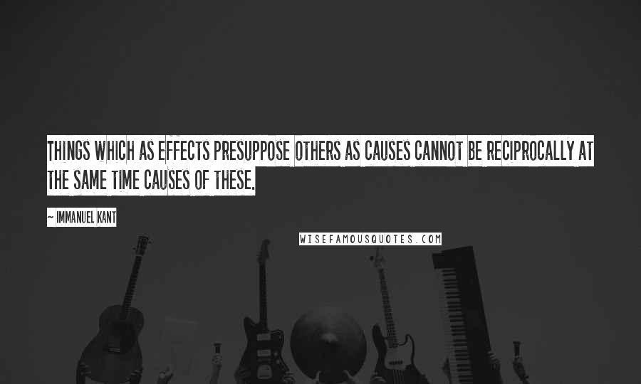 Immanuel Kant quotes: Things which as effects presuppose others as causes cannot be reciprocally at the same time causes of these. Immanuel Kant quotes: Things which as effects presuppose others as causes cannot be reciprocally at the same time causes of these.