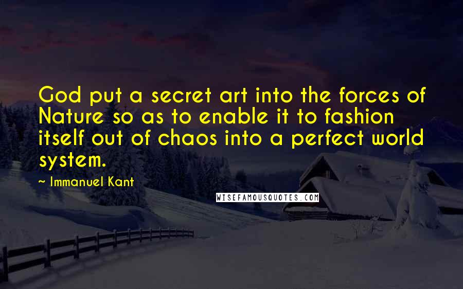 Immanuel Kant quotes: God put a secret art into the forces of Nature so as to enable it to fashion itself out of chaos into a perfect world system. Immanuel Kant quotes: God put a secret art into the forces of Nature so as to enable it to fashion itself out of chaos into a perfect world system.