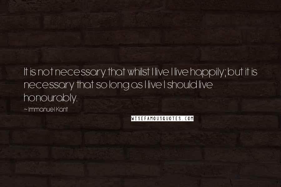 Immanuel Kant quotes: It is not necessary that whilst I live I live happily; but it is necessary that so long as I live I should live honourably.