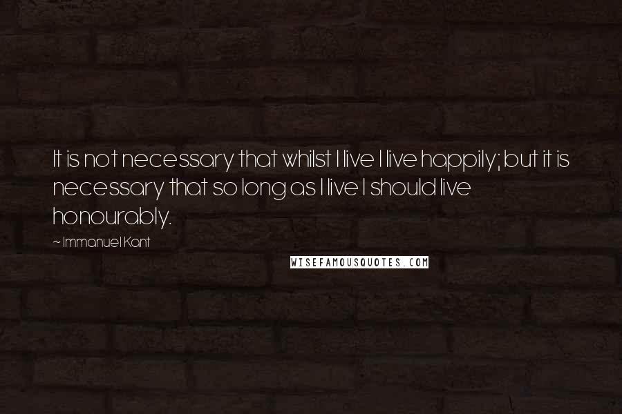 Immanuel Kant quotes: It is not necessary that whilst I live I live happily; but it is necessary that so long as I live I should live honourably. Immanuel Kant quotes: It is not necessary that whilst I live I live happily; but it is necessary that so long as I live I should live honourably.