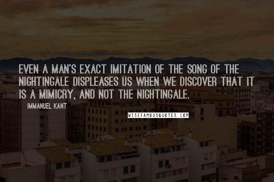 Immanuel Kant quotes: Even a man's exact imitation of the song of the nightingale displeases us when we discover that it is a mimicry, and not the nightingale. Immanuel Kant quotes: Even a man's exact imitation of the song of the nightingale displeases us when we discover that it is a mimicry, and not the nightingale.