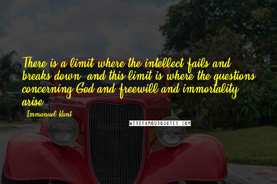 Immanuel Kant quotes: There is a limit where the intellect fails and breaks down, and this limit is where the questions concerning God and freewill and immortality arise. Immanuel Kant quotes: There is a limit where the intellect fails and breaks down, and this limit is where the questions concerning God and freewill and immortality arise.