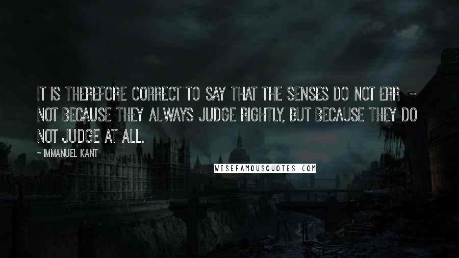 Immanuel Kant quotes: It is therefore correct to say that the senses do not err - not because they always judge rightly, but because they do not judge at all. Immanuel Kant quotes: It is therefore correct to say that the senses do not err - not because they always judge rightly, but because they do not judge at all.