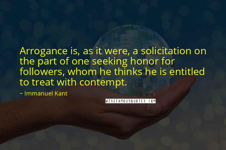 Immanuel Kant quotes: Arrogance is, as it were, a solicitation on the part of one seeking honor for followers, whom he thinks he is entitled to treat with contempt. Immanuel Kant quotes: Arrogance is, as it were, a solicitation on the part of one seeking honor for followers, whom he thinks he is entitled to treat with contempt.