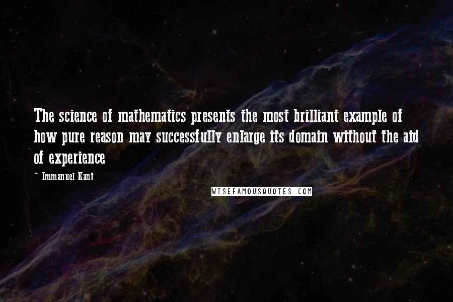 Immanuel Kant quotes: The science of mathematics presents the most brilliant example of how pure reason may successfully enlarge its domain without the aid of experience