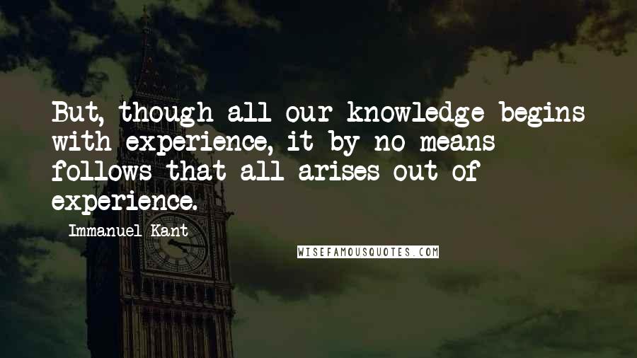 Immanuel Kant quotes: But, though all our knowledge begins with experience, it by no means follows that all arises out of experience.