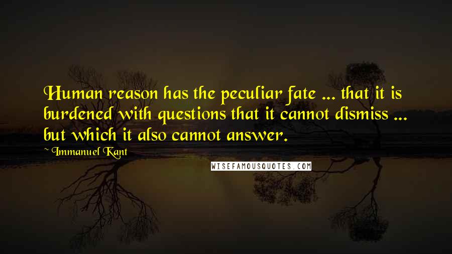 Immanuel Kant quotes: Human reason has the peculiar fate ... that it is burdened with questions that it cannot dismiss ... but which it also cannot answer. Immanuel Kant quotes: Human reason has the peculiar fate ... that it is burdened with questions that it cannot dismiss ... but which it also cannot answer.