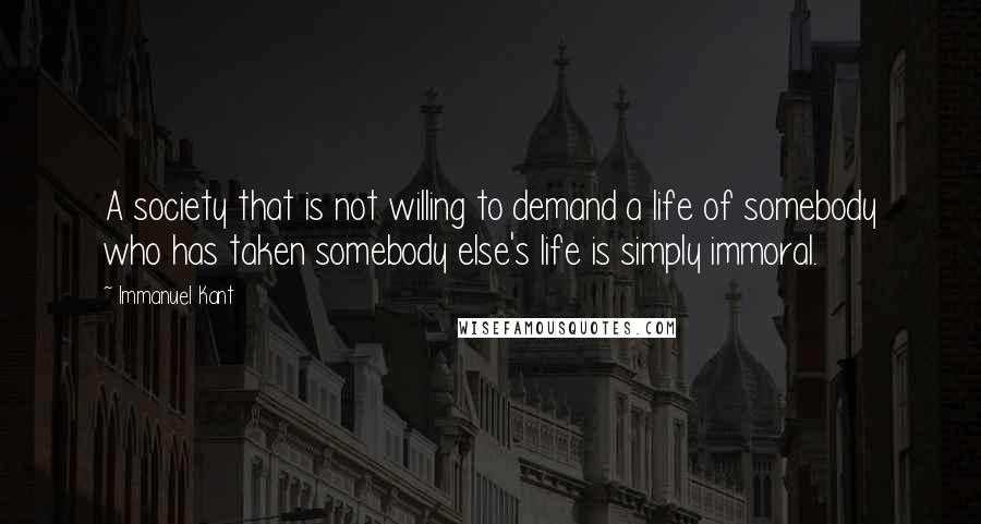Immanuel Kant quotes: A society that is not willing to demand a life of somebody who has taken somebody else's life is simply immoral. Immanuel Kant quotes: A society that is not willing to demand a life of somebody who has taken somebody else's life is simply immoral.