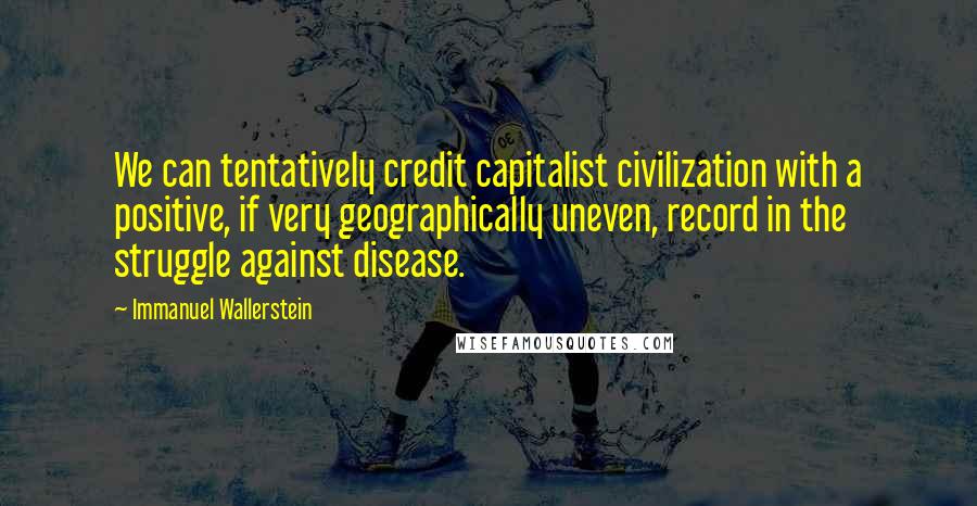 Immanuel Wallerstein quotes: We can tentatively credit capitalist civilization with a positive, if very geographically uneven, record in the struggle against disease.