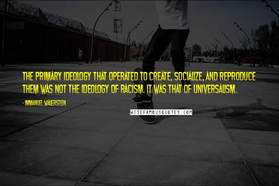 Immanuel Wallerstein quotes: The primary ideology that operated to create, socialize, and reproduce them was not the ideology of racism. It was that of universalism.