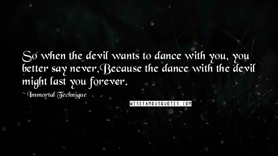 Immortal Technique quotes: So when the devil wants to dance with you, you better say never,Because the dance with the devil might last you forever. Immortal Technique quotes: So when the devil wants to dance with you, you better say never,Because the dance with the devil might last you forever.
