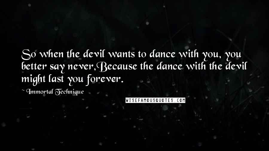 Immortal Technique quotes: So when the devil wants to dance with you, you better say never,Because the dance with the devil might last you forever.