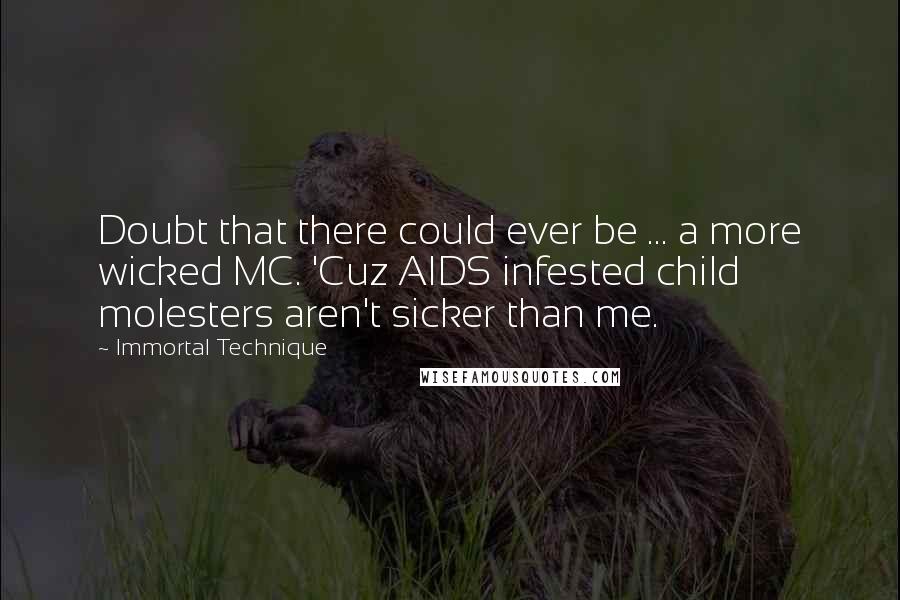 Immortal Technique quotes: Doubt that there could ever be ... a more wicked MC. 'Cuz AIDS infested child molesters aren't sicker than me. Immortal Technique quotes: Doubt that there could ever be ... a more wicked MC. 'Cuz AIDS infested child molesters aren't sicker than me.