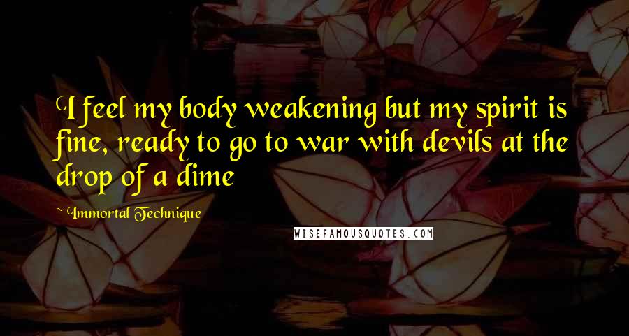 Immortal Technique quotes: I feel my body weakening but my spirit is fine, ready to go to war with devils at the drop of a dime Immortal Technique quotes: I feel my body weakening but my spirit is fine, ready to go to war with devils at the drop of a dime