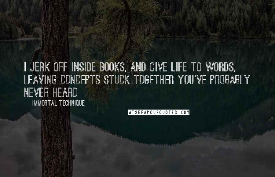 Immortal Technique quotes: I jerk off inside books, and give life to words, leaving concepts stuck together you've probably never heard Immortal Technique quotes: I jerk off inside books, and give life to words, leaving concepts stuck together you've probably never heard