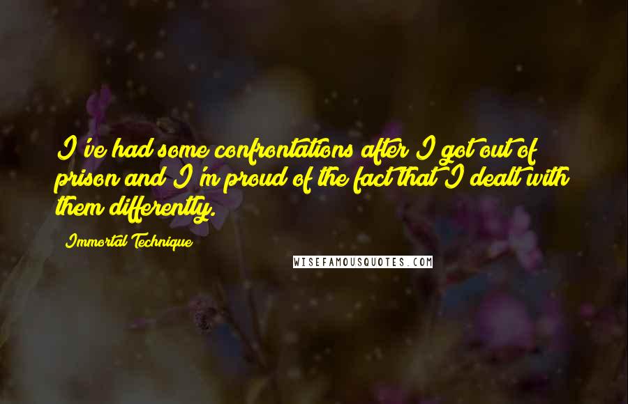 Immortal Technique quotes: I've had some confrontations after I got out of prison and I'm proud of the fact that I dealt with them differently. Immortal Technique quotes: I've had some confrontations after I got out of prison and I'm proud of the fact that I dealt with them differently.