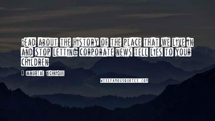 Immortal Technique quotes: Read about the history of the place that we live in and stop letting corporate news tell lies to your children Immortal Technique quotes: Read about the history of the place that we live in and stop letting corporate news tell lies to your children