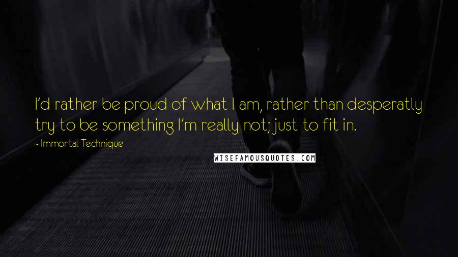 Immortal Technique quotes: I'd rather be proud of what I am, rather than desperatly try to be something I'm really not; just to fit in. Immortal Technique quotes: I'd rather be proud of what I am, rather than desperatly try to be something I'm really not; just to fit in.