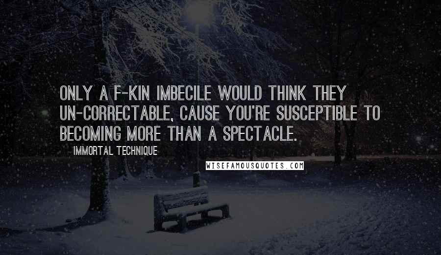 Immortal Technique quotes: Only a f-kin imbecile would think they un-correctable, cause you're susceptible to becoming more than a spectacle. Immortal Technique quotes: Only a f-kin imbecile would think they un-correctable, cause you're susceptible to becoming more than a spectacle.