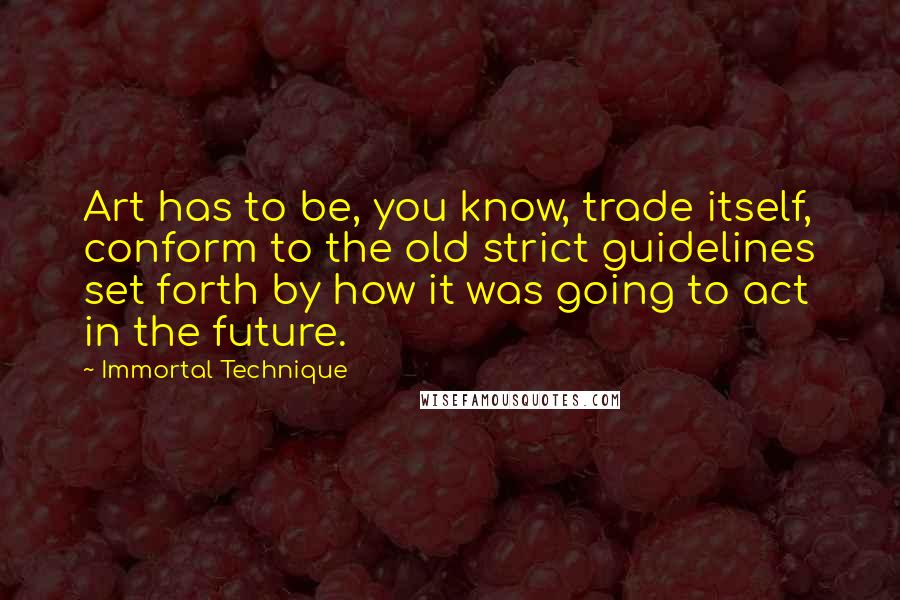 Immortal Technique quotes: Art has to be, you know, trade itself, conform to the old strict guidelines set forth by how it was going to act in the future. Immortal Technique quotes: Art has to be, you know, trade itself, conform to the old strict guidelines set forth by how it was going to act in the future.