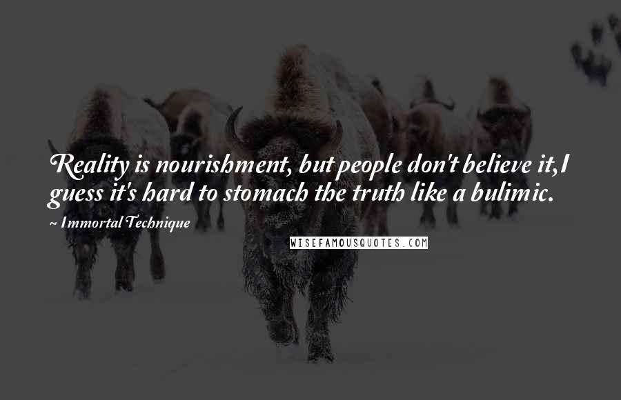 Immortal Technique quotes: Reality is nourishment, but people don't believe it,I guess it's hard to stomach the truth like a bulimic. Immortal Technique quotes: Reality is nourishment, but people don't believe it,I guess it's hard to stomach the truth like a bulimic.