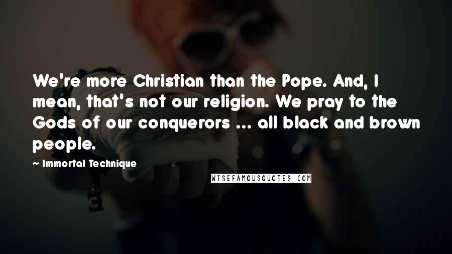 Immortal Technique quotes: We're more Christian than the Pope. And, I mean, that's not our religion. We pray to the Gods of our conquerors ... all black and brown people.